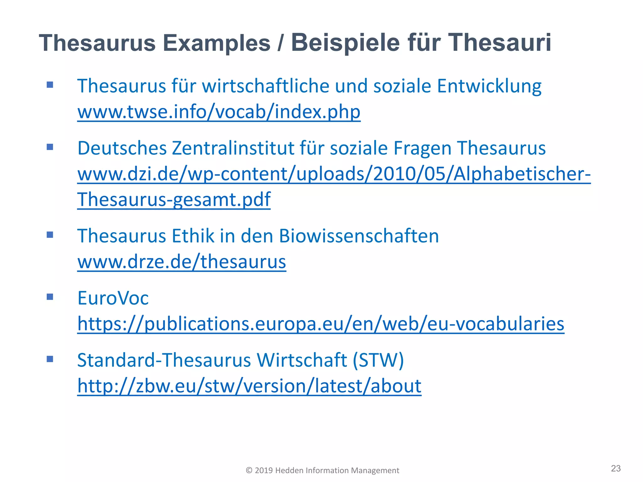 ▪ Thesaurus für wirtschaftliche und soziale Entwicklung
www.twse.info/vocab/index.php
▪ Deutsches Zentralinstitut für soziale Fragen Thesaurus
www.dzi.de/wp-content/uploads/2010/05/Alphabetischer-
Thesaurus-gesamt.pdf
▪ Thesaurus Ethik in den Biowissenschaften
www.drze.de/thesaurus
▪ EuroVoc
https://publications.europa.eu/en/web/eu-vocabularies
▪ Standard-Thesaurus Wirtschaft (STW)
http://zbw.eu/stw/version/latest/about
Thesaurus Examples / Beispiele für Thesauri
23© 2019 Hedden Information Management
 