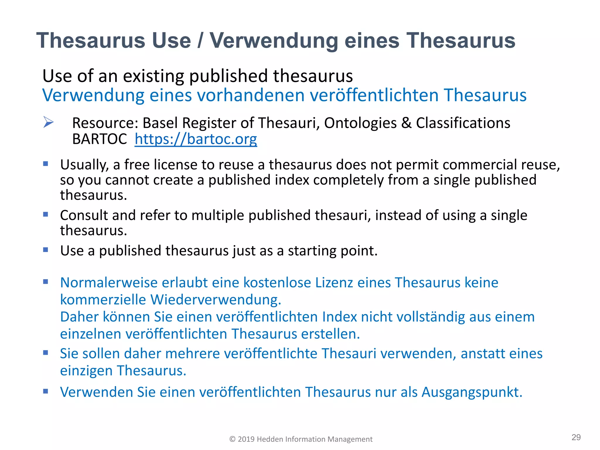 Thesaurus Use / Verwendung eines Thesaurus
29© 2019 Hedden Information Management
Use of an existing published thesaurus
Verwendung eines vorhandenen veröffentlichten Thesaurus
➢ Resource: Basel Register of Thesauri, Ontologies & Classifications
BARTOC https://bartoc.org
▪ Usually, a free license to reuse a thesaurus does not permit commercial reuse,
so you cannot create a published index completely from a single published
thesaurus.
▪ Consult and refer to multiple published thesauri, instead of using a single
thesaurus.
▪ Use a published thesaurus just as a starting point.
▪ Normalerweise erlaubt eine kostenlose Lizenz eines Thesaurus keine
kommerzielle Wiederverwendung.
Daher können Sie einen veröffentlichten Index nicht vollständig aus einem
einzelnen veröffentlichten Thesaurus erstellen.
▪ Sie sollen daher mehrere veröffentlichte Thesauri verwenden, anstatt eines
einzigen Thesaurus.
▪ Verwenden Sie einen veröffentlichten Thesaurus nur als Ausgangspunkt.
 