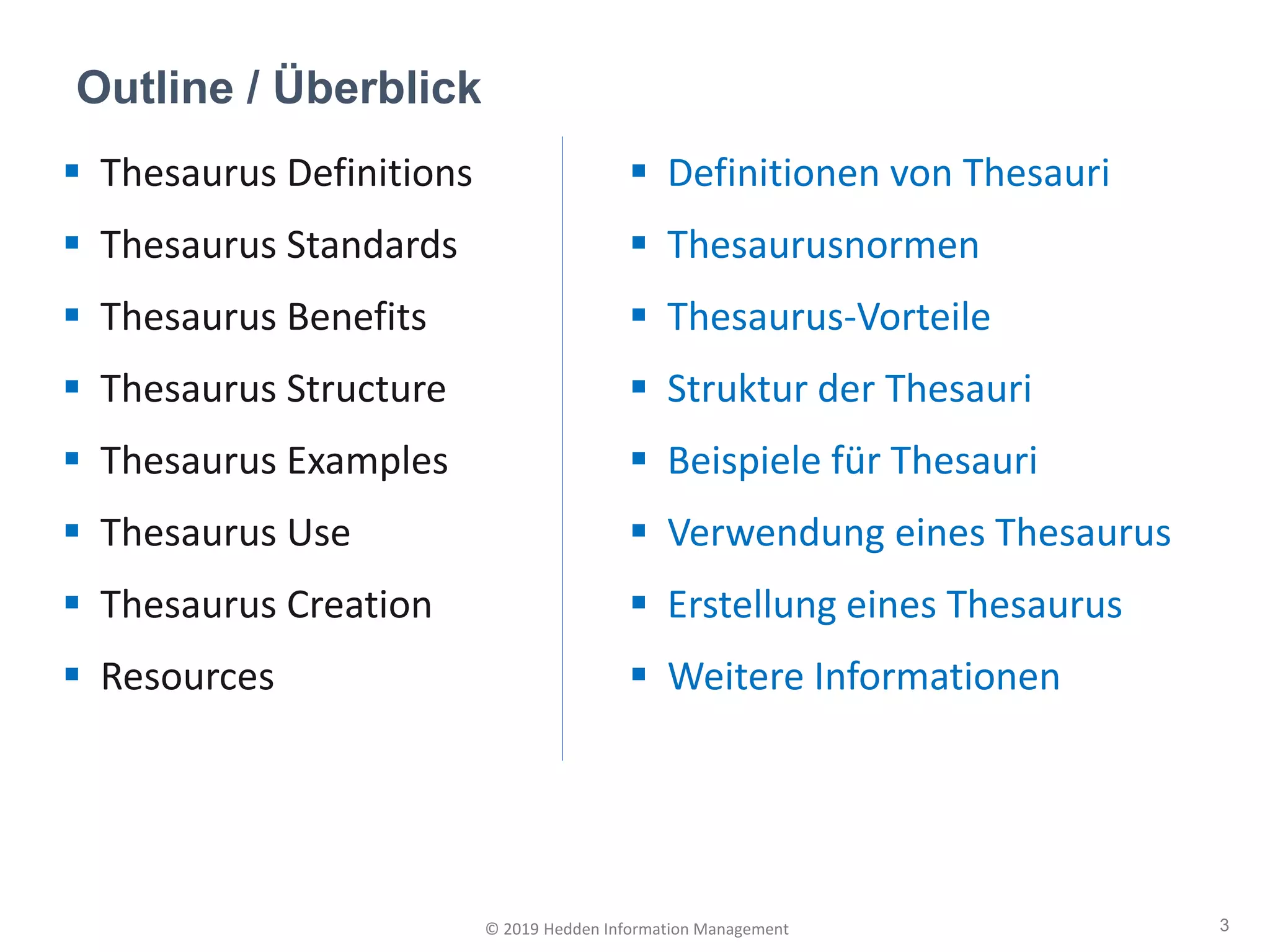 ▪ Thesaurus Definitions
▪ Thesaurus Standards
▪ Thesaurus Benefits
▪ Thesaurus Structure
▪ Thesaurus Examples
▪ Thesaurus Use
▪ Thesaurus Creation
▪ Resources
Outline / Überblick
3© 2019 Hedden Information Management
▪ Definitionen von Thesauri
▪ Thesaurusnormen
▪ Thesaurus-Vorteile
▪ Struktur der Thesauri
▪ Beispiele für Thesauri
▪ Verwendung eines Thesaurus
▪ Erstellung eines Thesaurus
▪ Weitere Informationen
 