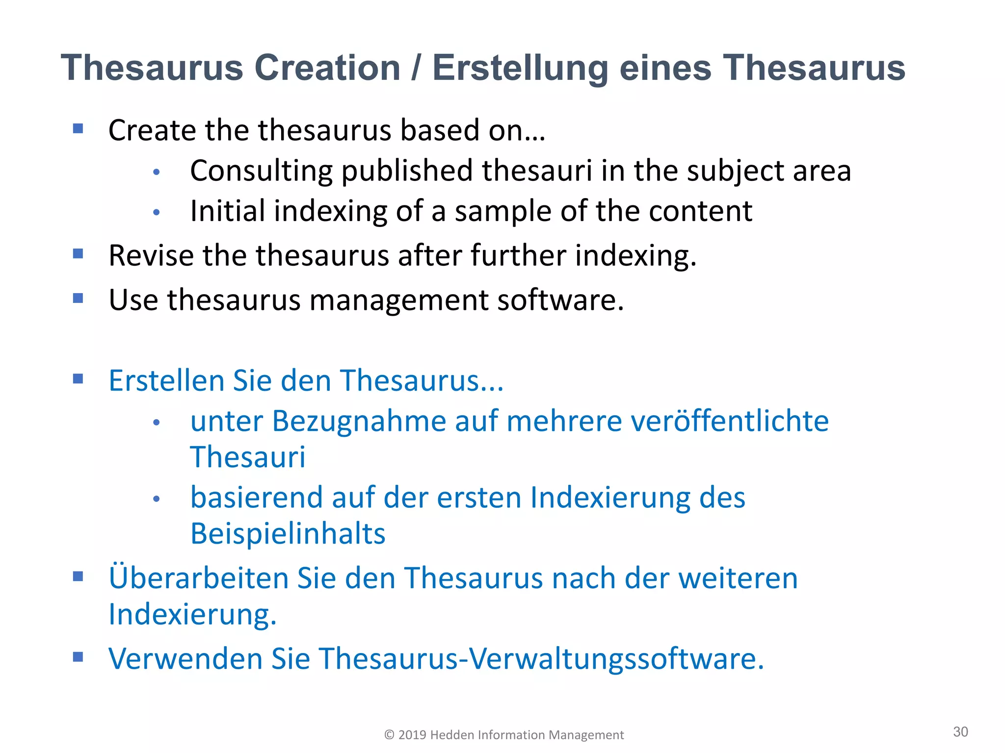 Thesaurus Creation / Erstellung eines Thesaurus
30© 2019 Hedden Information Management
▪ Create the thesaurus based on…
• Consulting published thesauri in the subject area
• Initial indexing of a sample of the content
▪ Revise the thesaurus after further indexing.
▪ Use thesaurus management software.
▪ Erstellen Sie den Thesaurus...
• unter Bezugnahme auf mehrere veröffentlichte
Thesauri
• basierend auf der ersten Indexierung des
Beispielinhalts
▪ Überarbeiten Sie den Thesaurus nach der weiteren
Indexierung.
▪ Verwenden Sie Thesaurus-Verwaltungssoftware.
 