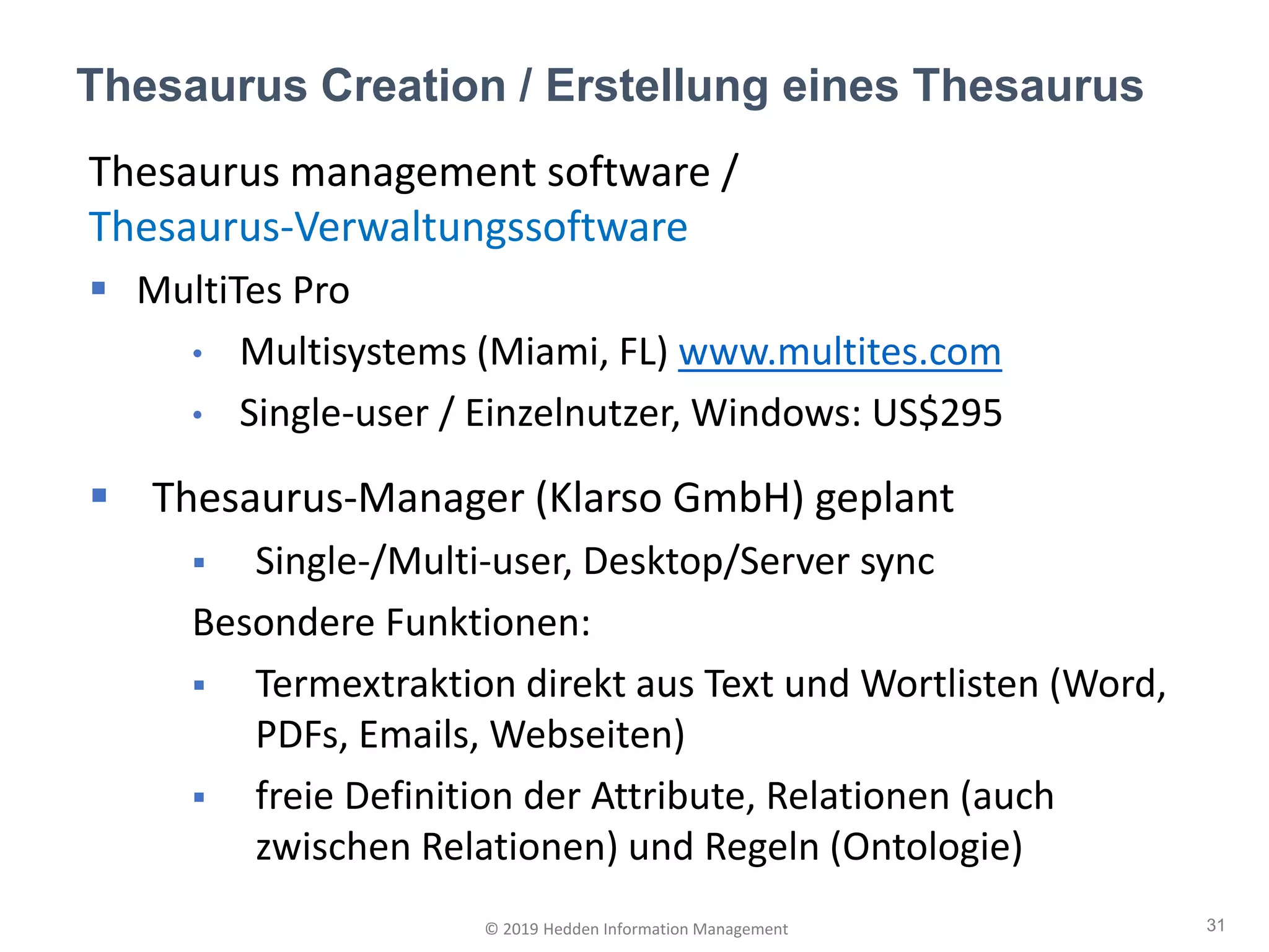 Thesaurus Creation / Erstellung eines Thesaurus
31© 2019 Hedden Information Management
Thesaurus management software /
Thesaurus-Verwaltungssoftware
▪ MultiTes Pro
• Multisystems (Miami, FL) www.multites.com
• Single-user / Einzelnutzer, Windows: US$295
▪ Thesaurus-Manager (Klarso GmbH) geplant
▪ Single-/Multi-user, Desktop/Server sync
Besondere Funktionen:
▪ Termextraktion direkt aus Text und Wortlisten (Word,
PDFs, Emails, Webseiten)
▪ freie Definition der Attribute, Relationen (auch
zwischen Relationen) und Regeln (Ontologie)
 