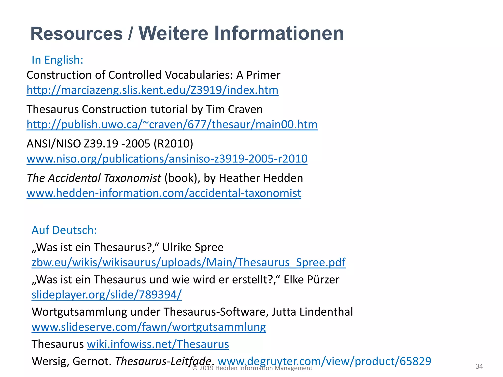 In English:
Construction of Controlled Vocabularies: A Primer
http://marciazeng.slis.kent.edu/Z3919/index.htm
Thesaurus Construction tutorial by Tim Craven
http://publish.uwo.ca/~craven/677/thesaur/main00.htm
ANSI/NISO Z39.19 -2005 (R2010)
www.niso.org/publications/ansiniso-z3919-2005-r2010
The Accidental Taxonomist (book), by Heather Hedden
www.hedden-information.com/accidental-taxonomist
Auf Deutsch:
„Was ist ein Thesaurus?,“ Ulrike Spree
zbw.eu/wikis/wikisaurus/uploads/Main/Thesaurus_Spree.pdf
„Was ist ein Thesaurus und wie wird er erstellt?,“ Elke Pürzer
slideplayer.org/slide/789394/
Wortgutsammlung under Thesaurus-Software, Jutta Lindenthal
www.slideserve.com/fawn/wortgutsammlung
Thesaurus wiki.infowiss.net/Thesaurus
Wersig, Gernot. Thesaurus-Leitfade. www.degruyter.com/view/product/65829
Resources / Weitere Informationen
34© 2019 Hedden Information Management
 