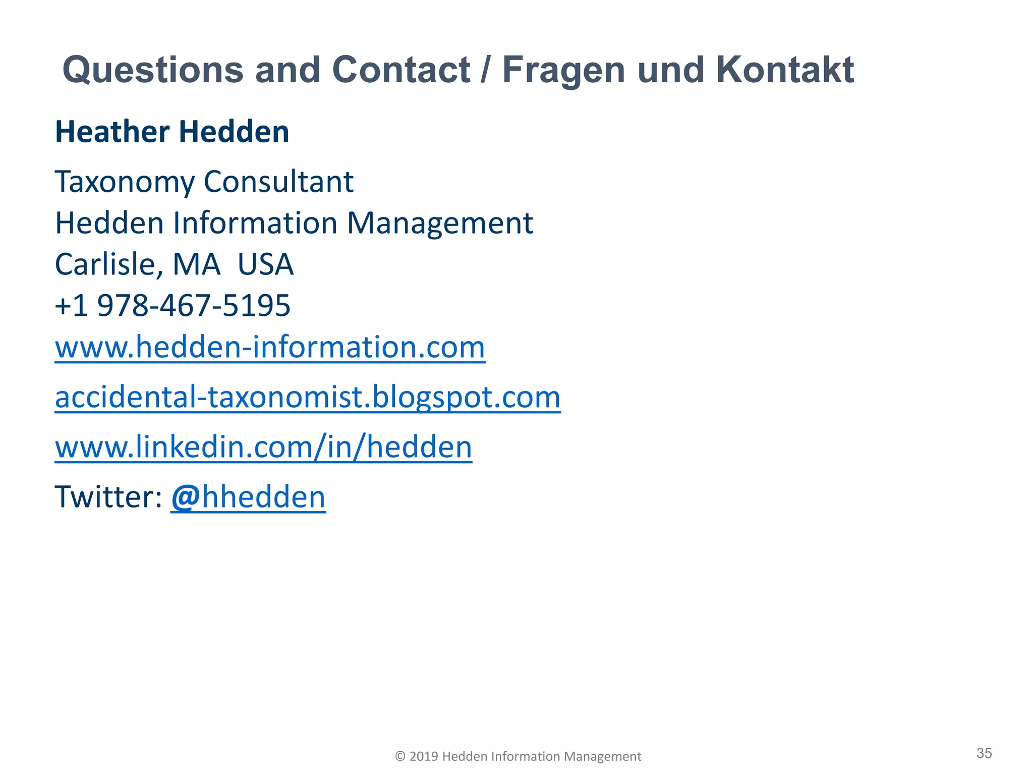 Heather Hedden
Taxonomy Consultant
Hedden Information Management
Carlisle, MA USA
+1 978-467-5195
www.hedden-information.com
accidental-taxonomist.blogspot.com
www.linkedin.com/in/hedden
Twitter: @hhedden
Questions and Contact / Fragen und Kontakt
35© 2019 Hedden Information Management
 