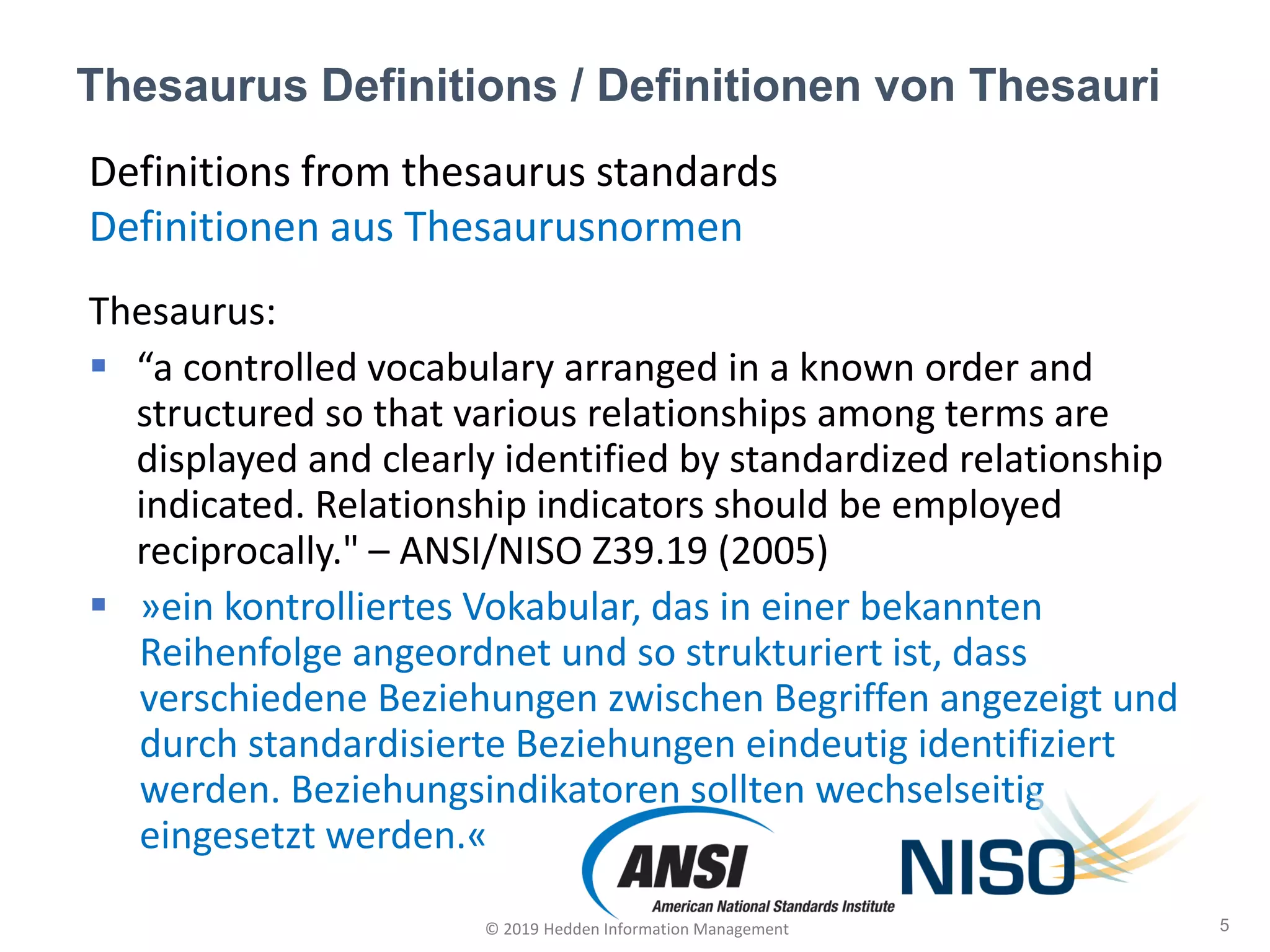 Definitions from thesaurus standards
Definitionen aus Thesaurusnormen
Thesaurus:
▪ “a controlled vocabulary arranged in a known order and
structured so that various relationships among terms are
displayed and clearly identified by standardized relationship
indicated. Relationship indicators should be employed
reciprocally." – ANSI/NISO Z39.19 (2005)
▪ »ein kontrolliertes Vokabular, das in einer bekannten
Reihenfolge angeordnet und so strukturiert ist, dass
verschiedene Beziehungen zwischen Begriffen angezeigt und
durch standardisierte Beziehungen eindeutig identifiziert
werden. Beziehungsindikatoren sollten wechselseitig
eingesetzt werden.«
Thesaurus Definitions / Definitionen von Thesauri
5© 2019 Hedden Information Management
 
