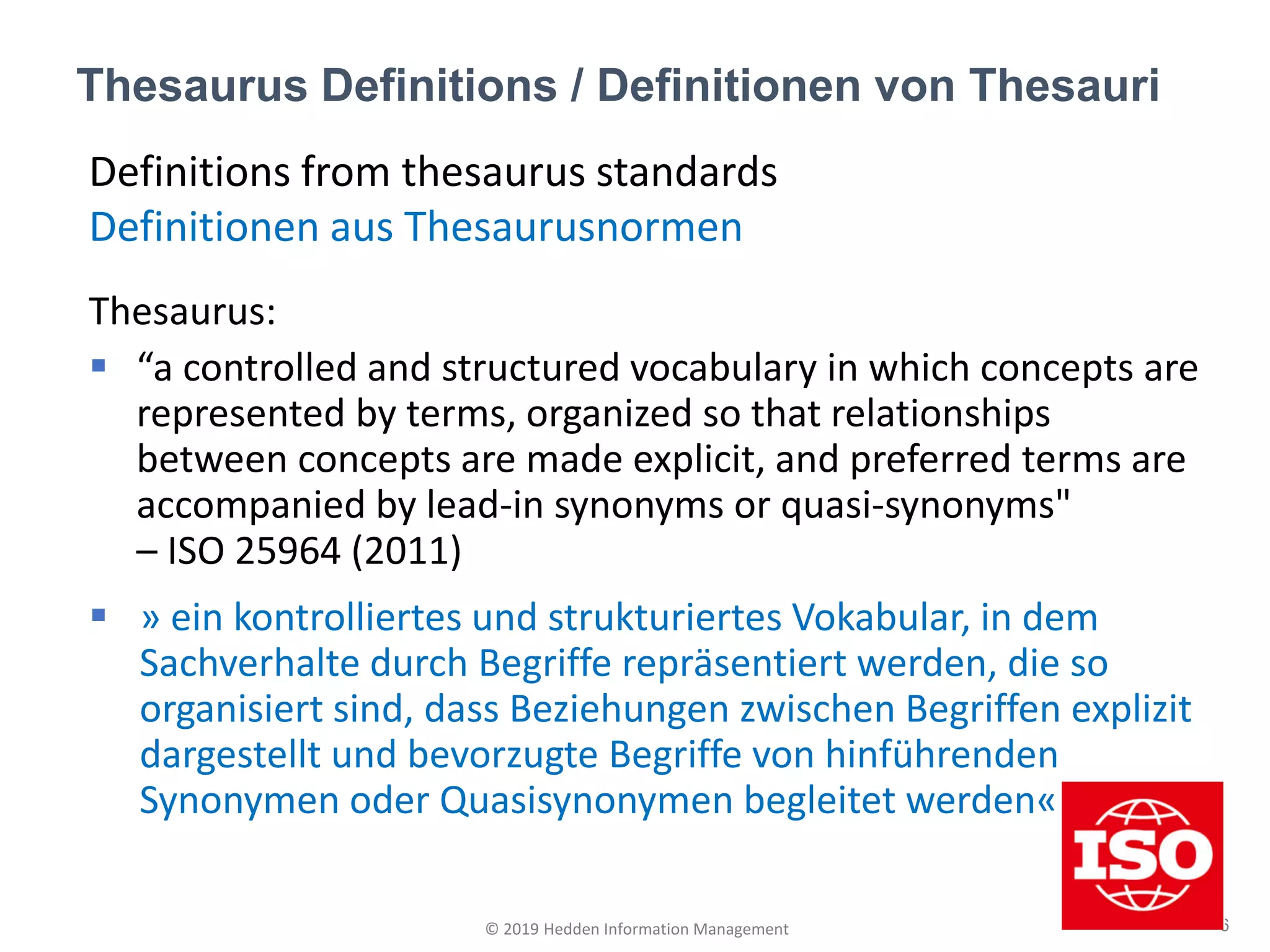 Definitions from thesaurus standards
Definitionen aus Thesaurusnormen
Thesaurus:
▪ “a controlled and structured vocabulary in which concepts are
represented by terms, organized so that relationships
between concepts are made explicit, and preferred terms are
accompanied by lead-in synonyms or quasi-synonyms"
– ISO 25964 (2011)
▪ » ein kontrolliertes und strukturiertes Vokabular, in dem
Sachverhalte durch Begriffe repräsentiert werden, die so
organisiert sind, dass Beziehungen zwischen Begriffen explizit
dargestellt und bevorzugte Begriffe von hinführenden
Synonymen oder Quasisynonymen begleitet werden«
Thesaurus Definitions / Definitionen von Thesauri
6© 2019 Hedden Information Management
 