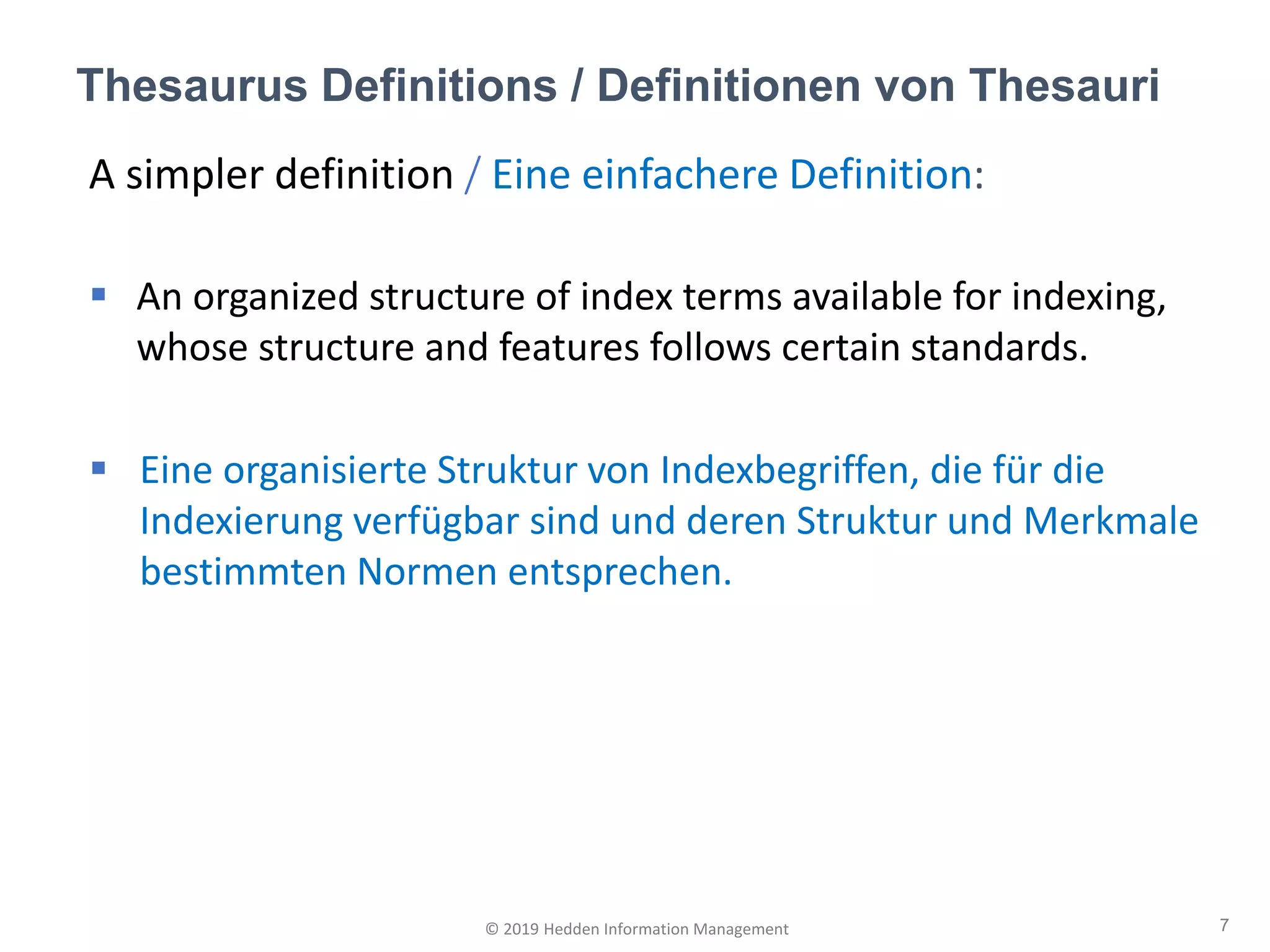 A simpler definition / Eine einfachere Definition:
▪ An organized structure of index terms available for indexing,
whose structure and features follows certain standards.
▪ Eine organisierte Struktur von Indexbegriffen, die für die
Indexierung verfügbar sind und deren Struktur und Merkmale
bestimmten Normen entsprechen.
Thesaurus Definitions / Definitionen von Thesauri
7© 2019 Hedden Information Management
 