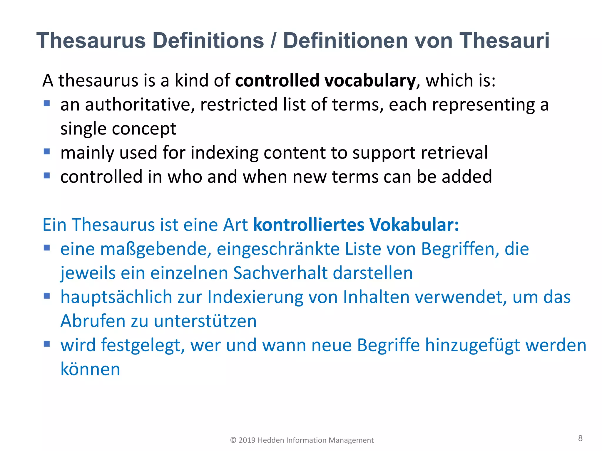 A thesaurus is a kind of controlled vocabulary, which is:
▪ an authoritative, restricted list of terms, each representing a
single concept
▪ mainly used for indexing content to support retrieval
▪ controlled in who and when new terms can be added
Ein Thesaurus ist eine Art kontrolliertes Vokabular:
▪ eine maßgebende, eingeschränkte Liste von Begriffen, die
jeweils ein einzelnen Sachverhalt darstellen
▪ hauptsächlich zur Indexierung von Inhalten verwendet, um das
Abrufen zu unterstützen
▪ wird festgelegt, wer und wann neue Begriffe hinzugefügt werden
können
Thesaurus Definitions / Definitionen von Thesauri
8© 2019 Hedden Information Management
 