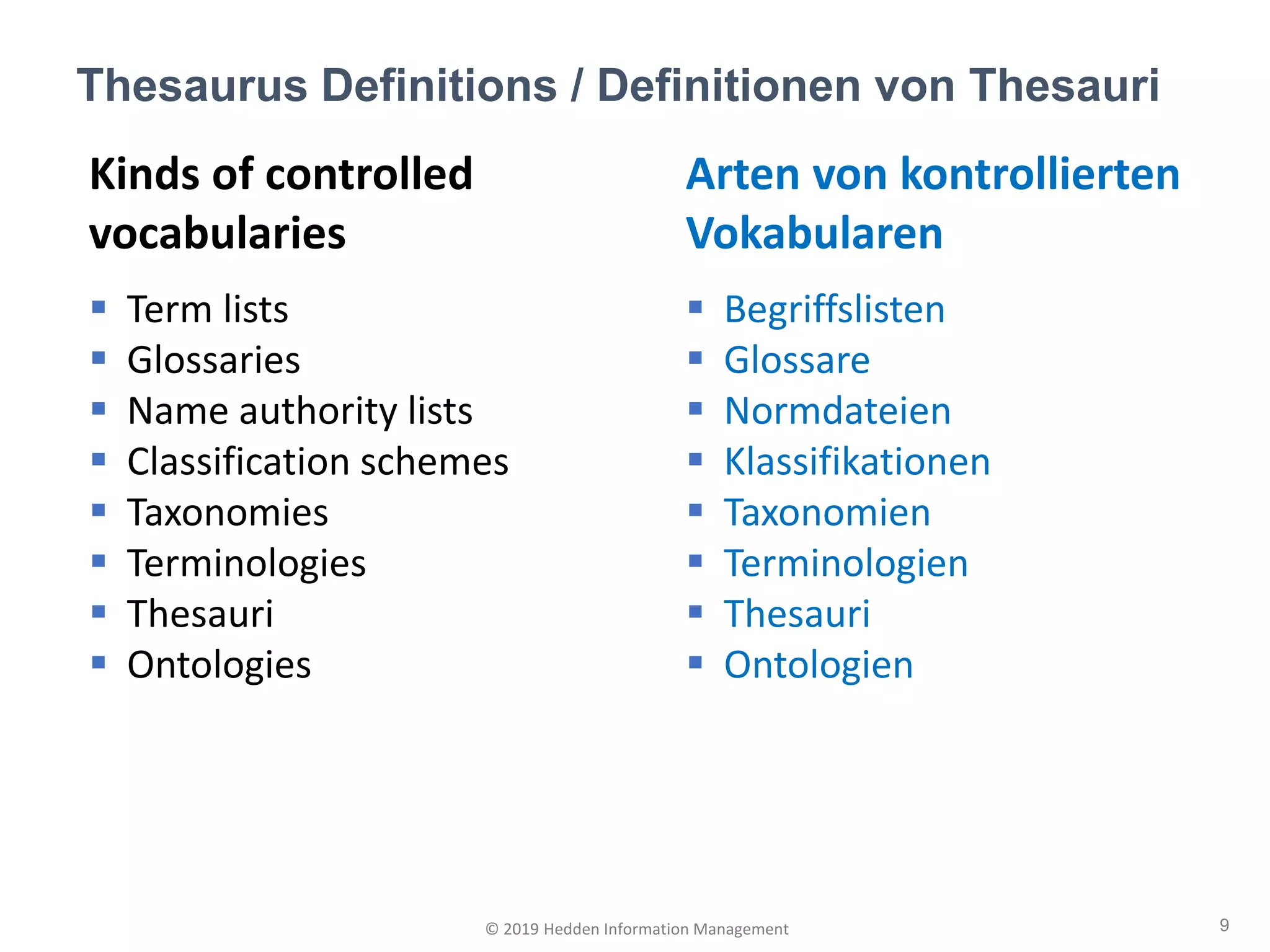 Kinds of controlled
vocabularies
▪ Term lists
▪ Glossaries
▪ Name authority lists
▪ Classification schemes
▪ Taxonomies
▪ Terminologies
▪ Thesauri
▪ Ontologies
Thesaurus Definitions / Definitionen von Thesauri
9© 2019 Hedden Information Management
Arten von kontrollierten
Vokabularen
▪ Begriffslisten
▪ Glossare
▪ Normdateien
▪ Klassifikationen
▪ Taxonomien
▪ Terminologien
▪ Thesauri
▪ Ontologien
 
