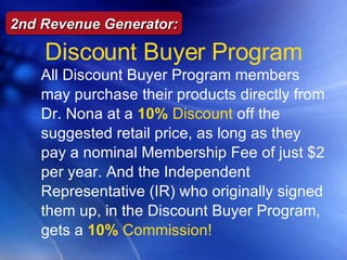 All Discount Buyer Program members may purchase their products directly from Dr. Nona at a  10%  Discount   off the suggested retail price, as long as they pay a nominal Membership Fee of just $2 per year. And the Independent Representative (IR) who originally signed them up, in the Discount Buyer Program, gets a  10%  Commission! Discount Buyer Program 2nd Revenue Generator: 