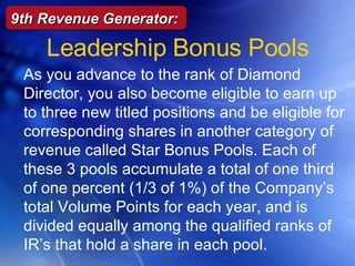 Leadership Bonus Pools 9th Revenue Generator: As you advance to the rank of Diamond Director, you also become eligible to earn up to three new titled positions and be eligible for corresponding shares in another category of revenue called Star Bonus Pools. Each of these 3 pools accumulate a total of one third of one percent (1/3 of 1%) of the Company ’ s  total Volume Points for each year, and is divided equally among the qualified ranks of IR ’ s  that hold a share in each pool. 
