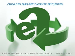 AGENCIA PROVINCIAL DE LA ENERGÍA DE ALICANTE Dénia, mayo de 2013
CIUDADES ENERGÉTICAMENTE EFICIENTES.
 