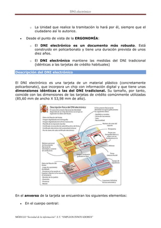 o   La Unidad que realice la tramitación lo hará por él, siempre que el
               ciudadano así lo autorice.

       Desde el punto de vista de la ERGONOMÍA:

           o   El DNI electrónico es un documento más robusto. Está
               construido en policarbonato y tiene una duración prevista de unos
               diez años.

           o   El DNI electrónico mantiene las medidas del DNI tradicional
               (idénticas a las tarjetas de crédito habituales)

Descripción del DNI electrónico


El DNI electrónico es una tarjeta de un material plástico (concretamente
policarbonato), que incorpora un chip con información digital y que tiene unas
dimensiones idénticas a las del DNI tradicional. Su tamaño, por tanto,
coincide con las dimensiones de las tarjetas de crédito comúnmente utilizadas
(85,60 mm de ancho X 53,98 mm de alto).




En el anverso de la tarjeta se encuentran los siguientes elementos:

      En el cuerpo central:



MÓDULO “Sociedad de la información”. E.T. “EMPLEOS INNOVADORES”
 