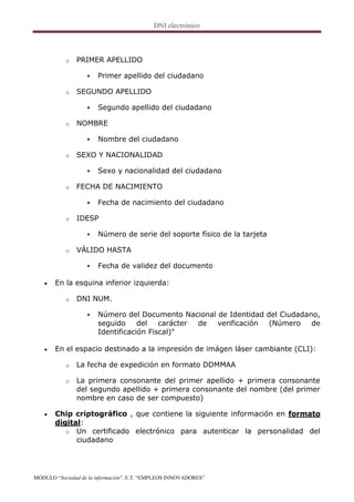 o   PRIMER APELLIDO

                      Primer apellido del ciudadano

           o   SEGUNDO APELLIDO

                      Segundo apellido del ciudadano

           o   NOMBRE

                      Nombre del ciudadano

           o   SEXO Y NACIONALIDAD

                      Sexo y nacionalidad del ciudadano

           o   FECHA DE NACIMIENTO

                      Fecha de nacimiento del ciudadano

           o   IDESP

                      Número de serie del soporte físico de la tarjeta

           o   VÁLIDO HASTA

                      Fecha de validez del documento

      En la esquina inferior izquierda:

           o   DNI NUM.

                      Número del Documento Nacional de Identidad del Ciudadano,
                       seguido     del   carácter de verificación  (Número    de
                       Identificación Fiscal)"

      En el espacio destinado a la impresión de imágen láser cambiante (CLI):

           o   La fecha de expedición en formato DDMMAA

           o   La primera consonante del primer apellido + primera consonante
               del segundo apellido + primera consonante del nombre (del primer
               nombre en caso de ser compuesto)

      Chip criptográfico , que contiene la siguiente información en formato
       digital:
          o Un certificado electrónico para autenticar la personalidad del
             ciudadano




MÓDULO “Sociedad de la información”. E.T. “EMPLEOS INNOVADORES”
 