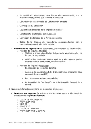 o   Un certificado electrónico para firmar electrónicamente, con la
               misma validez jurídica que la firma manuscrita

           o   Certificado de la Autoridad de Certificación emisora

           o   Claves para su utilización

           o   La plantilla biométrica de la impresión dactilar

           o   La fotografía digitalizada del ciudadano

           o   La imagen digitalizada de la firma manuscrita

           o   Datos de la filiación del ciudadano, correspondientes con el
               contenido personalizado en la tarjeta.

      Elementos de seguridad del documento, para impedir su falsificación:
          o Medidas de seguridad físicas:
               Visibles a simple vista (tintas ópticamente variables, relieves,
                 fondos de seguridad)

                      Verificables mediante medios ópticos y electrónicos (tintas
                       visibles con luz ultravioleta, microescrituras)

           o   Medidas de seguridad digitales:
                  Encriptación de los datos del chip

                      Acceso a la funcionalidad del DNI electrónico mediante clave
                       personal de acceso (PIN)

                      Las claves nunca abandonan el chip

                      La Autoridad de Certificación es el la Dirección General de la
                       Policía

El reverso de la tarjeta contiene los siguientes elementos:

      Información impresa (y visible a simple vista) sobre la identidad del
       ciudadano en la parte superior:

           o   LUGAR DE NACIMIENTO
           o   PROVINCIA-PAÍS
           o   HIJO DE
           o   DOMICILIO
           o   LUGAR DE DOMICILIO
           o   PROVINCIA-PAÍS y EQUIPO




MÓDULO “Sociedad de la información”. E.T. “EMPLEOS INNOVADORES”
 