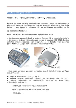 Qué hace falta para utilizarlo


Tipos de dispositivos, sistemas operativos y estándares.


Para la utilización del DNI electrónico es necesario contar con determinados
elementos hardware y software que nos van a permitir el acceso al chip de la
tarjeta y, por tanto, la utilización de los certificados contenidos en él.

a) Elementos hardware

El DNI electrónico requiere el siguiente equipamiento físico:

• Un Ordenador personal (Intel -a partir de Pentium III- o tecnología similar).
• Un lector de tarjetas inteligentes que cumpla el estándar ISO-7816. Existen
distintas implementaciones, bien integrados en el teclado, bien externos
(conectados vía USB) o bien a través de una interfaz PCMCIA.




 Para elegir un lector que sean compatible con el DNI electrónico, verifique
que, al menos:

• Cumpla el estándar ISO 7816 (1, 2 y 3)
• Soporta tarjetas asíncronas basadas en protocolos T=0 (y T=1).
• Soporta velocidades de comunicación mínimas de 9.600 bps.
• Soporta los estándares:

       – API PC/SC (Personal Computer/Smart Card)

       – CSP (Cryptographic Service Provider, Microsoft)

       - API PKCS#11




MÓDULO “Sociedad de la información”. E.T. “EMPLEOS INNOVADORES”
 