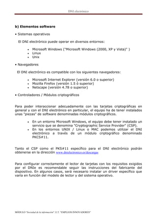 b) Elementos software

• Sistemas operativos

  El DNI electrónico puede operar en diversos entornos:

             Microsoft Windows ("Microsoft Windows (2000, XP y Vista)" )
             Linux
             Unix

• Navegadores

 El DNI electrónico es compatible con los siguientes navegadores:

             Microsoft Internet Explorer (versión 6.0 o superior)
             Mozilla Firefox (versión 1.5 ó superior)
             Netscape (versión 4.78 o superior)

• Controladores / Módulos criptográficos


Para poder interaccionar adecuadamente con las tarjetas criptográficas en
general y con el DNI electrónico en particular, el equipo ha de tener instalados
unas "piezas" de software denominadas módulos criptográficos.

             En un entorno Microsoft Windows, el equipo debe tener instalado un
              servicio que se denomina "Cryptographic Service Provider" (CSP).
             En los entornos UNIX / Linux o MAC podemos utilizar el DNI
              electrónico a través de un módulo criptográfico denominado
              PKCS#11.


Tanto el CSP como el PKS#11 específico para el DNI electrónico podrán
obtenerse en la dirección www.dnielectronico.es/descargas


Para configurar correctamente el lector de tarjetas con los requisitos exigidos
por el DNIe es recomendable seguir las instrucciones del fabricante del
dispositivo. En algunos casos, será necesario instalar un driver específico que
varía en función del modelo de lector y del sistema operativo.




MÓDULO “Sociedad de la información”. E.T. “EMPLEOS INNOVADORES”
 
