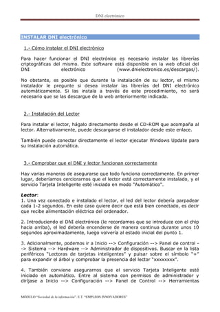 INSTALAR DNI electrónico

 1.- Cómo instalar el DNI electrónico

Para hacer funcionar el DNI electrónico es necesario instalar las librerías
criptográficas del mismo. Este software está disponible en la web oficial del
DNI                electrónico           (www.dnielectronico.es/descargas/).

No obstante, es posible que durante la instalación de su lector, el mismo
instalador le pregunte si desea instalar las librerías del DNI electrónico
automáticamente. Si las instala a través de este procedimiento, no será
necesario que se las descargue de la web anteriormente indicada.


 2.- Instalación del Lector

Para instalar el lector, hágalo directamente desde el CD-ROM que acompaña al
lector. Alternativamente, puede descargarse el instalador desde este enlace.

También puede conectar directamente el lector ejecutar Windows Update para
su instalación automática.


 3.- Comprobar que el DNI y lector funcionan correctamente

Hay varias maneras de asegurarse que todo funciona correctamente. En primer
lugar, deberíamos cerciorarnos que el lector está correctamente instalado, y el
servicio Tarjeta Inteligente esté iniciado en modo "Automático".

Lector:
1. Una vez conectado e instalado el lector, el led del lector debería parpadear
cada 1-2 segundos. En este caso quiere decir que está bien conectado, es decir
que recibe alimentación eléctrica del ordenador.

2. Introduciendo el DNI electrónico (le recordamos que se introduce con el chip
hacia arriba), el led debería encenderse de manera continua durante unos 10
segundos aproximadamente, luego volvería al estado inicial del punto 1.

3. Adicionalmente, podemos ir a Inicio --> Configuración --> Panel de control -
-> Sistema --> Hardware --> Administrador de dispositivos. Buscar en la lista
periféricos “Lectoras de tarjetas inteligentes” y pulsar sobre el símbolo “+”
para expandir el árbol y comprobar la presencia del lector “xxxxxxxx”.

4. También conviene asegurarnos que el servicio Tarjeta Inteligente esté
iniciado en automático. Entre al sistema con permisos de administrador y
diríjase a Inicio --> Configuración --> Panel de Control --> Herramientas


MÓDULO “Sociedad de la información”. E.T. “EMPLEOS INNOVADORES”
 