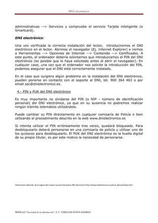 administrativas --> Servicios y compruebe el servicio Tarjeta inteligente (o
Smartcard).

DNI electrónico:

Una vez verificada la correcta instalación del lector, introduciremos el DNI
electrónico en el lector. Abrimos el navegador (Ej. Internet Explorer) e iremos
a Herramientas --> Opciones de Internet --> Contenido --> Certificados. A
este punto, el ordenador debería solicitarnos que introduzcamos el PIN del DNI
electrónico (es posible que lo haya solicitado antes al abrir el navegador). En
cualquier caso, una vez que el ordenador nos solicite la introducción del PIN,
podemos asegurar que el DNI está correctamente instalado.

En el caso que surgiera algún problema en la instalación del DNI electrónico,
pueden ponerse en contacto con el soporte al DNI, tel. 900 364 463 o por
email sac@dnielectronico.es.

  4.- PIN y PUK del DNI electrónico

Es muy importante no olvidarse del PIN (o NIP - número de identificación
personal) del DNI electrónico, ya que en su ausencia no podremos realizar
ningún trámite telemático utilizándolo.

Puede cambiar su PIN directamente en cualquier comisaría de Policía o bien
utilizando el procedimiento descrito en la web www.dnielectronico.es

Si intenta utilizar el PIN erróneamente tres veces, quedará bloqueado. Para
desbloquearlo deberá personarse en una comisaría de policía y utilizar uno de
los quioscos para desbloquearlo. El PUK del DNI electrónico es la huella digital
de su propio titular, es por este motivo la necesidad de personarse.




Información obtenida de la página del cuerpo nacional de policía DNI electrónico http://www.dnielectronico.es/Guia_Basica/index.html




MÓDULO “Sociedad de la información”. E.T. “EMPLEOS INNOVADORES”
 