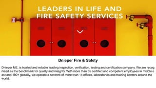 Dnieper Fire & Safety
Dnieper ME. is trusted and reliable leading inspection, verification, testing and certification company. We are recog
nized as the benchmark for quality and integrity. With more than 35 certified and competent employees in middle e
ast and 100+ globally, we operate a network of more than 14 offices, laboratories and training centers around the
world.
 