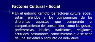 Factores Cultural - Social  En el entorno Remoto los factores cultural social, están referidos a los componentes de los diferentes aspectos que comprende el comportamiento del consumidor, como los gustos, preferencias, ideales, tradiciones, religiones, actitudes, costumbres, conocimientos que se tiene de una sociedad o conjunto de individuos.   