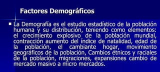 Factores Demográficos La Demografía es el estudio estadístico de la población humana y su distribución, teniendo como elementos: el crecimiento explosivo de la población mundial, contracción aumento del índice de natalidad, edad de la población, el cambiante hogar, movimiento geográficos de la población, Cambios étnicos y raciales de la población, migraciones, expansiones cambio de mercado masivo a micro mercados. 