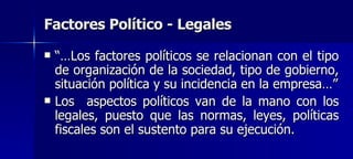 Factores Político - Legales “… Los factores políticos se relacionan con el tipo de organización de la sociedad, tipo de gobierno, situación política y su incidencia en la empresa…” Los  aspectos políticos van de la mano con los legales, puesto que las normas, leyes, políticas fiscales son el sustento para su ejecución.  