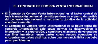 EL CONTRATO DE COMPRA VENTA INTERNACIONAL El Contrato de Compra Venta Internacional es el factor central de toda transacción comercial, constituyéndose en el punto de partida del comercio internacional e instrumento jurídico de la actividad económica mundial. El Contrato de Compra Venta Internacional es la figura típica del comercio Internacional bajo cuyas normas se desenvuelven la importación y la exportación, y constituye el acuerdo de voluntades con fines lucrativos, entre partes cuyos centros operativos se encuentran en países distintos, sobre una mercancía lícita que debe pasar por Aduanas. 