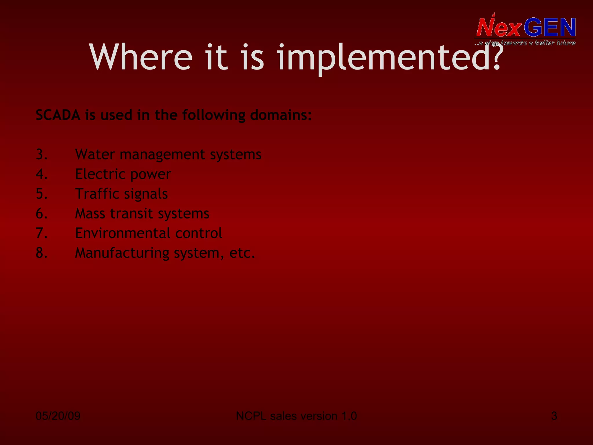 Where it is implemented? SCADA is used in the following domains: Water management systems Electric power Traffic signals Mass transit systems Environmental control Manufacturing system, etc. 