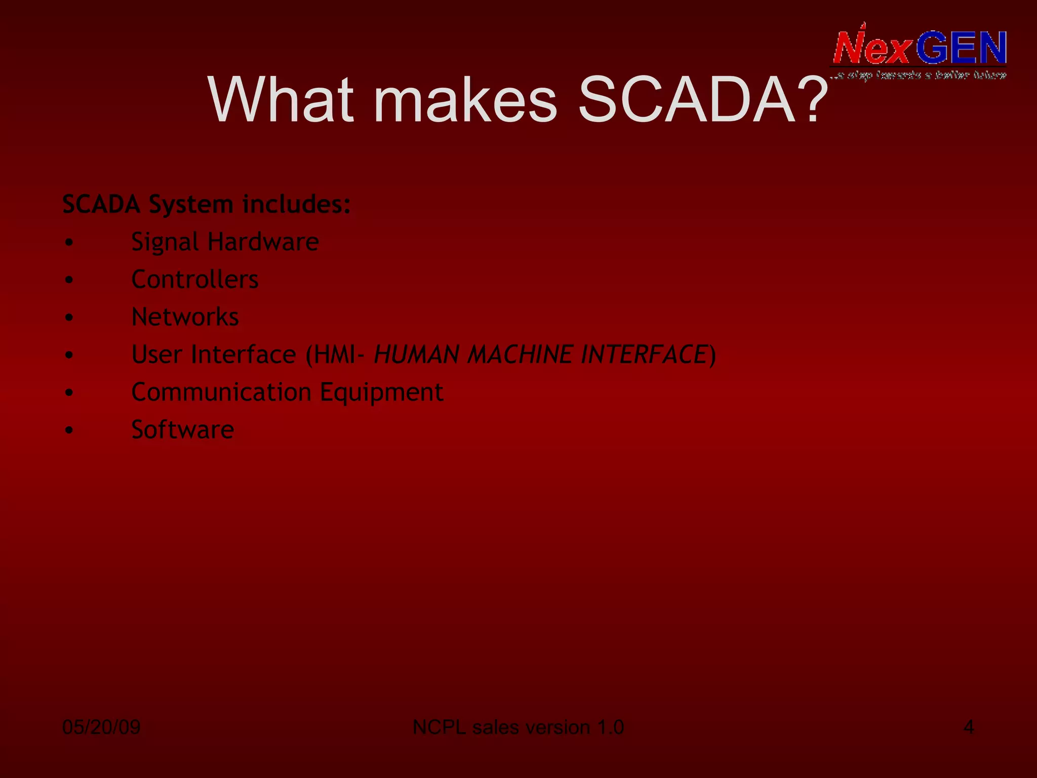 What makes SCADA? SCADA System includes: Signal Hardware Controllers Networks User Interface (HMI-  HUMAN MACHINE INTERFACE ) Communication Equipment Software 