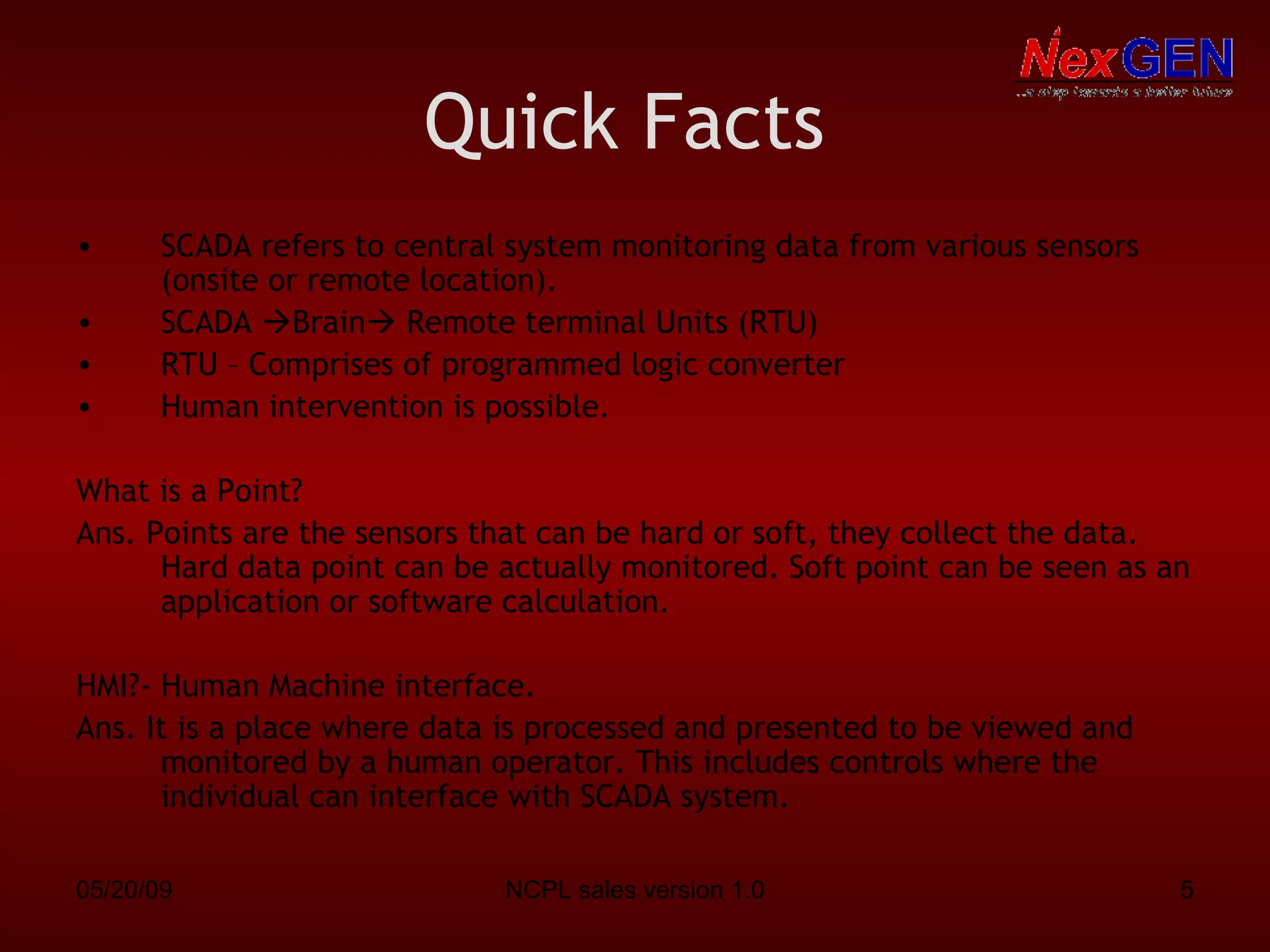 Quick Facts   SCADA refers to central system monitoring data from various sensors (onsite or remote location). SCADA   Brain   Remote terminal Units (RTU) RTU – Comprises of programmed logic converter Human intervention is possible. What is a Point?  Ans. Points are the sensors that can be hard or soft, they collect the data. Hard data point can be actually monitored. Soft point can be seen as an application or software calculation. HMI?- Human Machine interface. Ans. It is a place where data is processed and presented to be viewed and monitored by a human operator. This includes controls where the individual can interface with SCADA system. 