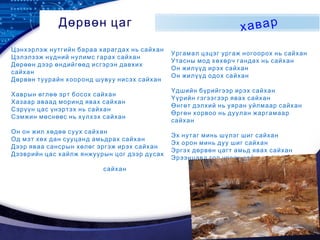 LOGO
Дөрвөн цаг хавар
Цэнхэрлэж нутгийн бараа харагдах нь сайхан
Цэлэлзэж нүдний нулимс гарах сайхан
Дөрөөн дээр өндийгөөд исгэрэн давхих
сайхан
Дөрвөн туурайн хооронд шувуу нисэх сайхан
Хаврын өглөө эрт босох сайхан
Хазаар аваад моринд явах сайхан
Сэрүүн цас үнэртэх нь сайхан
Сэмжин мөснөөс нь хүлхэх сайхан
Он он жил хөдөө суух сайхан
Од мэт хөх дан сууцанд амьдрах сайхан
Дээр яваа сансрын хөлөг эргэж ирэх сайхан
Дээврийн цас хайлж янжуурын цог дээр дусах
сайхан
Ургамал цэцэг ургаж ногоорох нь сайхан
Утасны мод хөхөрч гандах нь сайхан
Он жилүүд ирэх сайхан
Он жилүүд одох сайхан
Үдшийн бүрийгээр ирэх сайхан
Үүрийн гэгээгээр явах сайхан
Өнгөт дэлхий нь уяран уйлмаар сайхан
Өргөн хорвоо нь дуулан жаргамаар
сайхан
Эх нутаг минь шүлэг шиг сайхан
Эх орон минь дуу шиг сайхан
Эргэх дөрвөн цагт амьд явах сайхан
Эрээнцавд гол урсах сайхан
 