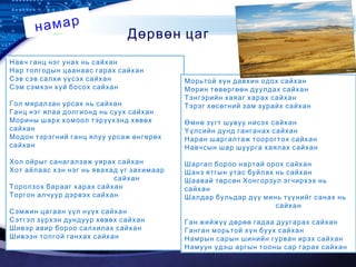 LOGO
Дөрвөн цаг
намар
Навч ганц нэг унах нь сайхан
Нар толгодын цаанаас гарах сайхан
Сэв сэв салхи үүсэх сайхан
Сэм сэмхэн хуй босох сайхан
Гол мяралзан урсах нь сайхан
Ганц нэг ялаа долгионд нь суух сайхан
Морины шарх хомоол тэрүүхэнд хөвөх
сайхан
Модон тэрэгний ганц ялуу урсаж өнгөрөх
сайхан
Хол ойрыг санагалзаж уярах сайхан
Хот айлаас хэн нэг нь явахад үг захимаар
сайхан
Торолзох барааг харах сайхан
Торгон алчуур дэрвэх сайхан
Сэмжин цагаан үүл нүүх сайхан
Сэтгэл зүрхэн дундуур хөвөх сайхан
Шивэр авир бороо салхилах сайхан
Шивээн толгой ганхах сайхан
Морьтой хүн давхин одох сайхан
Морин төвөргөөн дуулдах сайхан
Тэнгэрийн хаяаг харах сайхан
Тэрэг хөсөгний зам зурайх сайхан
Өмнө зүгт шувуу нисэх сайхан
Үүлсийн дунд ганганах сайхан
Наран шаргалтаж тоорогтох сайхан
Навчсын шар шуурга хаялах сайхан
Шаргал бороо нартай орох сайхан
Шанз ятгын утас буйлах нь сайхан
Шаавай төрсөн Хонгорзул эгчирхэх нь
сайхан
Шалдар бульдар дүү минь түүнийг санах нь
сайхан
Ган жийжүү дөрөө гадаа дуугарах сайхан
Ганган морьтой хүн буух сайхан
Намрын сарын шинийн гурван ирэх сайхан
Намуун үдэш аргын тооны сар гарах сайхан
 