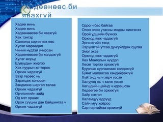 LOGO
Хөдөөнөөс би
явахгүй
Хөдөө минь
Хөдөө минь
Хөдөөнөөсөө би явахгүй
Хөх тэнгэр
Салхинд сэрчигнэх өвс
Хүсэл мөрөөдөл
Чиний нүдтэй учирсан
Хөдөөнөөсөө би холдохгүй
Хүлэг морьд
Шувуудын жиргээ
Хөх нуурын хотгороо
Орхиж чадахгүй
Зээр гөрөөс нь
Зэрэгцэж хоносон
Зэндмэнэ шаргал талаа
Орхиж чадахгүй
Орчлонгийн зайд
Од мэт орших
Орон сууцны дан байшингаа ч
Орхиж чадахгүй
Одоо ч бас байгаа
Олон олон утасны модны жингэнээ
Орой үдшийн бүхнээ
Орхиод явж чадахгүй
Эргэнэгийн тэнд
Ээрүүлтэй утсаа дунгуйлдаж суугаа
Эмэг эхээ
Орхиод явж чадахгүй
Хөх Монголын нүүдэл
Хөсөг тэргээ орхихгүй
Буурлын сургаалаас холдохгүй
Буянт малаасаа хөндийрөхгүй
Хүйтэнд нь ч хөрч үзсэн
Халуунд нь ч халж үзсэн
Хөгшдийн цайнд ч идээшсэн
Хөдөөгөө би орхихгүй
Хайр сэтгэл
Халамцуу өдрүүд
Сайн муу хоёроо
Сар нартайгаа орхихгүй
 