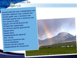 LOGO
Хүний сайнтай энд л нөхөрлөсөн юм
Хүлгийн сайхныг энд л унасан юм
Хүний үрийг энд л хүлээсэн юм
Хүслийн дуугаа энд л зохиосон юм
Уул усанд нь уярч
Урьхан сэтгэлтэй болсон би
Уй баяслаа хуваалцаж
Урт богино дуугаа дуулсан би
Хөдөө минь
Хөдөө минь
Хөдөөнөөсөө би явахгүй
Хөх тэнгэр
Салхинд сэрчигнэх өвс
Хүсэл мөрөөдөл
Чиний нүдтэй учирсан
Хөдөөнөөсөө би холдохгүй.
Хөдөөнөөс би
явахгүй
 