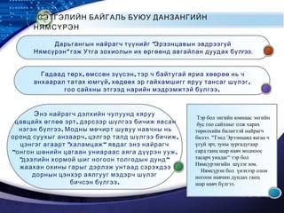 LOGO
СЭТГЭЛИЙН БАЙГАЛЬ БУЮУ ДАНЗАНГИЙН
НЯМСҮРЭН
"Дарьгангын найрагч түүнийг Эрээнцавын эвдрээгүй
"Нямсүрэн гэж Утга зохиолын их өргөөнд авгайлан дуудах бүлгээ.
, ,Гадаад төрх өмссөн зүүсэн тэр ч байтугай яриа хөөрөө нь ч
, ,анхаарал татах юмгүй хөдөөх эр гайхамшигг яруу тансаг шүлэг
.гоо сайхны этгээд нарийн мэдрэмжтэй бүлгээ
Энэ найрагч дэлхийн чулуунд хяруу
,цавцайх өглөө эрт дэрсээр шүлгээ бичиж явсан
.нэгэн бүлгээ Модны мөчирт шувуу навчны нь
, ,оронд суухыг анзаарч цэлгэр талд шүлгээ бичиж
" “цэнгэг агаарт халамцаж явдаг энэ найрагч
“ ,онгон шөнийн цагаан униараас аяга дүүрэн ууж
" “дээлийн хормой шиг ногоон толгодын дунд
жаахан охины гарыг дэрлэж унтаад сэрэхдээ
дорнын цэнхэр аялгууг мэдэрч шүлэг
.бичсэн бүлгээ
Тэр бол энгийн юмнаас энгийн
бус гоо сайхныг олж харах
төрөлхийн билигтэй найрагч
билээ. "Тэнд Эрээнцавд яагаа ч
үгүй эрт, зуны зургадугаар
сард ганц шар навч модноос
тасарч унадаг“ тэр бол
Нямсурэнгийн шүлэг юм.
Нямсүрэн бол үнэхээр олон
ногоон навчин дундах ганц
шар навч бүлгээ.
 