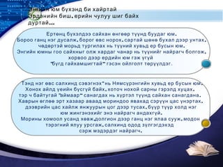 LOGO
Энгийн юм бүхэнд би хайртай
,Эрдэнийн биш ерийн чулуу шиг байх
…дуртай
.Ертөнц бүхэлдээ сайхан өнгөөр түүнд буудаг юм
, , ,Бороо ганц нэг дусалж борог өвс норох сартай шөнө бухал дээр унтах
.чөдөртэй морьд тургилах нь түүний хувьд ер бусын юм
,Энгийн юмны гоо сайхныг олж хардаг чанар нь түүнийг найрагч болгож
хорвоо дээр ердийн юм гэж үгүй
" “бүгд гайхамшигтай гэсэн ойлголт төрүүлдэг.
" .Тэнд нэг өвс салхинд сэвэгнэх нь Нямсүрэнгийн хувьд ер бусын юм
, ,Хонох айлд үеийн бүсгүй байх хоточ нохой сарны гэрэлд хуцах
" “ .тэр ч байтугай аймаар санагдах нь хүртэл түүнд сайхан санагдана
,Хаврын өглөө эрт хазаар аваад мориндоо явахад сэрүүн цас үнэртах
,дээврийн цас хайлж янжуурын цог дээр тусах бүүр түүр холд нэг
.юм жингэнэхийг энэ найрагч андахгүй
, ,Морины хомоол усанд хөвж долгион дээр ганц нэг ялаа сууж модон
,тэрэгний ялуу урсгаж салхинд одод зүлгэгдэхэд
.сэрж мэдэрдэг найрагч
 
