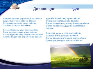 LOGO
Шиврэн шиврэн бороо орох нь сайхан
Ширэг зүлэг ногоорох нь сайхан
Зүүн өмнө солонго татах сайхан
Зүс бороо гэрэлтэх сайхан
 
Гэгээн борооны усыг тосох сайхан
Гэзэг үсээ хүүхнүүд угаах сайхан
Агь хүмүүлийн үнэр сэнгэнэх нь сайхан
Аясхан бодол хол ойрыг санах сайхан
 
Үдшийн бүрийгээр ирэх сайхан
Үүрийн гэгээгээр явах сайхан
Өнгөт дэлхий нь уяран уйлмаар сайхан
Өргөн хорвоо нь дуулан жаргамаар
сайхан
 
Эх нутаг минь шүлэг шиг сайхан
Эх орон минь дуу шиг сайхан
Эргэх дөрвөн цагт амьд явах сайхан
Эрээнцавд бороо орох нь сайхан
Дөрвөн цаг Зун
 