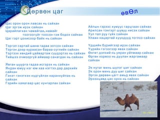 LOGO
Дөрвөн цаг өвӨл
Цас орон орон лавсах нь сайхан
Цаг эргэж ирэх сайхан
,Царайлагхан чамайгаа намайг
тоогоогүйг тоосон гэж бодох сайхан
Цаг гэрт цохисоор байх нь сайхан
Тэргэл сартай шөнө гадаа зогсох сайхан
Тэргэн дээр хураасан бараа сүглийх сайхан
Тэртээх хөндий цайвартаж сүүдэртэх нь сайхан
Тийшээ очмооргүй аймаар санагдах нь сайхан
Явган шуурга гадаа исгэрэх нь сайхан
Яндан юмуу нэг юм хаа нэгтээ дар дархийх
сайхан
Гэнэт гэнэтхэн нүдгүйлэн харанхуйлах нь
сайхан
Гэрийн хаяагаар цас хунгарлах сайхан
Айлын гэрээс хүмүүс гарцгаах сайхан
Арилсан тэнгэрт шувуу нисэх сайхан
Уул тал руу гүйх сайхан
Улаан хацартай хүүхдүүд тоглох сайхан
Үдшийн бүрийгээр ирэх сайхан
Үүрийн гэгээгээр явах сайхан
Өнгөт дэлхий нь уяран уйлмаар сайхан
Өргөн хорвоо нь дуулан жаргамаар
сайхан
Эх нутаг минь шүлэг шиг сайхан
Эх орон минь дуу шиг сайхан
Эргэх дөрвөн цагт амьд явах сайхан
Эрээнцавд цас орох нь сайхан
 
