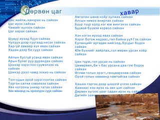 LOGO
Дөрвөн цаг хавар
,Цас хайлж ханзрах нь сайхан
Цаг ирэх сайхан
Чамайг хүлээх сайхан
Цаг харах сайхан
Шувуу ирээд буух сайхан
Чулуун дээр суугаад нисэх сайхан
Харгуй замаар хүн явах сайхан
Хадан дээр би суух сайхан
Айлын бүсгүй усанд явах сайхан
Арын булаг руу дурандах сайхан
Цэнхэр зэрэглээ сүүмэлзэх нь
сайхан
Цэнхэр дээл чамд зохио нь сайхан
Толгодын орой зэрэглээтэх сайхан
Торгон салхи сэвэлзэх сайхан
Хөх ногооны униар татах сайхан
Хөх мананд нь ороолдон суух сайхан
Амгалан шөнө нойр хулжих сайхан
Алсын чимээ анирлах сайхан
Бүүр түүр холд нэг юм жингэнэх сайхан
Бүүвэй бүүвэй хорвоо сайхан
Хэн нэгэн ирээд явах сайхан
, ?Хэрэг богож надаас гал байна уу Гэх сайхан
,Ертөнцийг аргадах хийгээд бусдыг бодох
сайхан
,Юм бүхнийг хайрлах гол мөрөн урсах хоёр
сайхан
,Цөн түрж гол урсах нь сайхан
,Цөмөрвөл би ч бас урсана даа гэж бодох
сайхан
,Өглөө голын эрэгт ганцаархнаа сайхан
Орой голын хөвөөнд чамтайгаа сайхан
Хашаа тэргэн дээр шаазгй үглэх сайхан
Хаанаас хэн ирэх нь зөн шиг сайхан
Дөрвөн зүгээс ураг садан ирэх нь сайхан
Дөтийн замаар хань нөхөд ирэх нь сайхан
 
