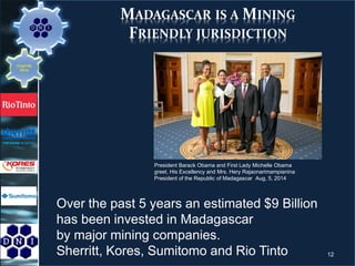 MADAGASCAR IS A MINING
FRIENDLY JURISDICTION
President Barack Obama and First Lady Michelle Obama
greet, His Excellency and Mrs. Hery Rajaonarimampianina
President of the Republic of Madagascar Aug, 5, 2014
Over the past 5 years an estimated $9 Billion
has been invested in Madagascar
by major mining companies.
Sherritt, Kores, Sumitomo and Rio Tinto 12
Graphite
Mine
 