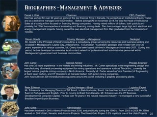 BIOGRAPHIES –MANAGEMENT & ADVISORS
22
John Carter Special Advisor Process Engineer
Has over 35 years experience in the metals and mining industries. Mr. Carter specializes in the engineering design and
manufacturing of mineral processing equipment for mining operations and operators such as Timcal Inc., currently the
largest natural graphite mining company in North America. Recently Mr. Carter served as Vice President of Engineering
at Saint Jean Carbon, and VP Operations at Canada Carbon both junior mining companies.
John has built over 200 mineral processing plants around the world, including 3 graphite processing plants.
John Gillett Administrator Geology
Has been involved in DNI’s Alberta Projects since 2008, and previously during the 1990’s. From 2003 to 2008 Mr. Gillett
worked on DNI’s Utah, Nevada, and Arizona Projects. The Kiewit Gold Project 0.5% royalty is one of the Utah Projects
Peter Eriksson Country Manager – Brazil Logistics Expert
Mr. Eriksson is the Managing Director of SR Brazil., in Belo Horizonte, Brazil. He has lived in Brazil since 1993, and is
fluent in Portuguese and English. Prior to moving to Brazil from Canada, Mr. Eriksson was the VP Business
Development at Longview Capital. He has over 18 years in the natural resource industry. He managed a very successful
Brazilian Import/Export Business.
Steven Goertz Country Manager – Madagascar Geologist
Mr. Goertz is the Principal of Hendry Consulting, a consultancy group servicing the resources and business sectors and
is based in Madagascar’s Capital City, Antananarivo. A (Canadian / Australian) geologist and investor with over 30
years’ experience in various countries, Mr. Goertz has been based full-time in Madagascar since early 2007. During this
period, he has developed an extensive local contact network of professional and administrative personnel within
Madagascar’s government and business communities.
Daniel J. Weir Chairman CEO, President
Dan has worked for over 20 years at some of the top financial firms in Canada. He worked as an Institutional Equity Trader,
and as a broker he managed over $500 million. Before joining DNI in November 2014, he was the Head of Institutional
Sales at a boutique firm focused on financing Mining companies. Having raised millions of dollars, both publicly and
privately, Mr. Weir has expertise at evaluating and financing mining deals. Dan has managed large high tech electrical and
energy management projects, having owned his own electrical management firm. Dan graduated from the University of
Toronto.
 