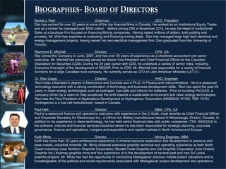 BIOGRAPHIES- BOARD OF DIRECTORS
23
Raymond E. Mitchell Director CPA, CA
Ray Joined the Company in June, 2007, and has over 30 years of experience as a chartered accountant and senior
executive. Mr. Mitchell has previously served as Senior Vice President and Chief Financial Officer for the Canadian
Depository for Securities (CDS). During his 24 year career with CDS, he undertook a variety of senior roles, including
Executive Oversight of the development of SEDAR. Prior to CDS, Mr. Mitchell was responsible for a variety of financial
functions for a large Canadian trust company. He currently serves as CFO of Latin American Minerals (LAT-V).
Daniel J. Weir Chairman CEO, President
Dan has worked for over 20 years at some of the top financial firms in Canada. He worked as an Institutional Equity Trader,
and as a broker he managed over $500 million. Before joining DNI in November 2014, he was the Head of Institutional
Sales at a boutique firm focused on financing Mining companies. Having raised millions of dollars, both publicly and
privately, Mr. Weir has expertise at evaluating and financing mining deals. Dan has managed large high tech electrical and
energy management projects, having owned his own electrical management firm. Dan graduated from the University of
Toronto.
Dr. Ravi Gopal Director PHD, Engineer
Ravi holds a Bachelor’s degree in Electronics and Controls and a Ph.D. in Physics and Instrumentation. He is a seasoned
technology executive with a strong combination of technology and business development skills. Ravi has spent the past 25
years in clean energy technologies such as hydrogen, fuel cells and Lithium Ion batteries. Prior to founding PACEAS, a
company driven by a vision to help accelerate the shift towards a sustainable environment and clean energy technologies,
Ravi was the Vice President of Applications Development at Hydrogenics Corporation (NASDAQ: HYGS, TSX: HYG).
Hydrogenics is a fuel cell manufacturer, based in Canada,
Paul Hart Director MBA, CPA, CA
Paul is a seasoned finance and operations executive with experience in the C-Suite, most recently as Chief Financial Officer
and Corporate Secretary for Electrovaya Inc., a Lithium Ion Battery manufacturer based in Mississauga, Ontario, Canada. In
addition to his experience in clean-technology, he has held senior financial roles with public companies (TSX, NASDAQ) in
the software, internet and financial services industries where he has been responsible for strategic planning, corporate
governance, finance and operations, mergers and acquisitions and capital markets in North America and Europe.
Keith Minty Director Mining Engineer, MBA
Keith has more than 30 years professional experience in mineral resource exploration and development in precious and
base metals, industrial minerals. Mr. Minty obtained extensive graphite technical and operating experience at both North
Coast Industries (now Northern Graphite Corporation) Bissett Creek Graphite and Cal Graphite Corporation (now Ontario
Graphite Inc.) Kearney graphite mine and has experience of in the development of several past and new Sri Lanka
graphite projects. Mr. Minty has had the opportunity of conducting Madagascar precious metals project valuations and is
knowledgeable of the political and social requirements associated with Madagascar project development and operations.
 