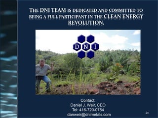 THE DNI TEAM IS DEDICATED AND COMMITTED TO
BEING A FULL PARTICIPANT IN THE CLEAN ENERGY
REVOLUTION.
Contact:
Daniel J. Weir, CEO
Tel: 416-720-0754
danweir@dnimetals.com
24
 