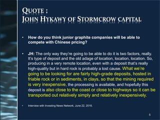 QUOTE :
JOHN HYKAWY OF STORMCROW CAPITAL
• How do you think junior graphite companies will be able to
compete with Chinese pricing?
• JH: The only way they’re going to be able to do it is two factors, really.
It’s type of deposit and the old adage of location, location, location. So,
producing in a very remote location, even with a deposit that’s really
high-quality but in hard rock is probably a lost cause. What we’re
going to be looking for are fairly high-grade deposits, hosted in
friable rock or in sediments, in clays, so that the mining required
is very inexpensive, the processing is available, and hopefully this
deposit is also close to the coast or close to highways so it can be
transported out relatively simply and relatively inexpensively.
• Interview with Investing News Network, June 22, 2016.
5
 