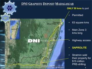 DNI GRAPHITE DEPOSIT MADAGASCAR
• Permitted
• 63 square kms
• Main Zone 3
kms long
• Highway access
• SAPROLITE
• Stratmin sold
their property for
$15 million
PRE-drilling
8
Graphite
Mine
ONLY 50 kms to port
 