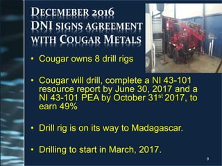 DECEMEBER 2016
DNI SIGNS AGREEMENT
WITH COUGAR METALS
• Cougar owns 8 drill rigs
• Cougar will drill, complete a NI 43-101
resource report by June 30, 2017 and a
NI 43-101 PEA by October 31st 2017, to
earn 49%
• Drill rig is on its way to Madagascar.
• Drilling to start in March, 2017.
9
 