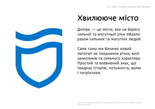 Дніпро — це місто, яке на берегу
сильної та могутньої ріки зібрало
разом сильних та могутніх людей.
Саме тому ми бачимо новий
логотип як поєднання річки, волі
захисників та сильного характеру.
Простий та впевнений знак, що
поєднує історію, потужність, волю
і патріотизм.
І саме таке поєднання створює знак бажаним для 100% дніпрян, бо він поєднує картинку,
напис та орнамент.
Хвилююче місто
5.1.1 Зміст концептуальної ідеї бренду
 