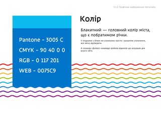 Pantone - 3005 C
CMYK - 90 40 0 0
RGB - 0 117 201
WEB - 0075C9
Блакитний — головний колір міста,
що є побратимом річки.
У поєднанні з білим ми отримуємо просте і зрозуміле сполучення,
яке легко відтворити.
А команда «Дніпро» назавжди зробила відомою цю асоціацію для
всього світу.
Колір
5.1.2 Графічне зображення логотипу
 