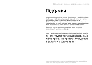 Підсумки
Що ж ми маємо у підсумку? Сучасний, простий і разом з тим потужний знак,
який поєднав у собі найсильніші асоціації мешканців міста і його гостей:
нестримну ріку, захист та патріотизм, характер та могутність.
Окрім асоціацій першого рівня, знак приховує деякі символи: гільошну
сітку, що натякає на бізнес; герб, як зв’язок зі славним історичним минулим;
літеру Д, що натякає на готель «Парус» та футбольний клуб «Дніпро».
Крім цього, знак дає образотворчий елемент: хвилю, яку можна
використовувати для посилення бренда.
Разом з неповторним шрифтом, що був розроблений спеціально для міста,
ми отримуємо потужний бренд, який
може прекрасно представляти Дніпро
в Україні й в усьому світі.
Знак не містить архітектурних об’єктів, тому що важко вибрати щось одне, не образивши інше.
Немає у ньому і ракет: хоча ми їх робимо, Дніпро — то не Байконур.
5.1.4 Авторські пояснення щодо виконання логотипу
 