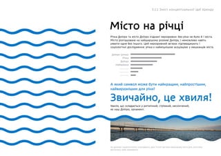 Місто на річці
Річка Дніпро та місто Дніпро з’єднані нерозривно: без ріки не було б і міста.
Місто розташоване на найширшому розливі Дніпра, і неможливо навіть
уявити одне без іншого. Цей нерозривний зв’язок підтверджують і
соціологічні дослідження: річка є найміцнішою асоціацією у мешканців міста.
А який символ може бути найкращим, найпростішим,
найвиразнішим для ріки?
Звичайно, це хвиля!
Дніпро (річка)
Річка
Дніпро
Набережна
..............
..............
..............
Хвиля, що складається у ритмічний, стрімкий, нескінчений,
як наш Дніпро, орнамент.
За даними соціалогічного опитування, для п’ятої частини мешканців міста для логотипа
достатньо саме орнаменту.
5.1.1 Зміст концептуальної ідеї бренду
 
